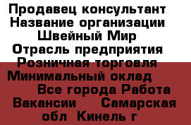 Продавец-консультант › Название организации ­ Швейный Мир › Отрасль предприятия ­ Розничная торговля › Минимальный оклад ­ 30 000 - Все города Работа » Вакансии   . Самарская обл.,Кинель г.